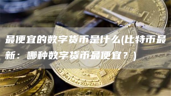 最便宜的数字货币是什么 - 比特币最新：哪种数字货币最便宜？